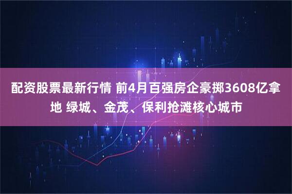 配资股票最新行情 前4月百强房企豪掷3608亿拿地 绿城、金茂、保利抢滩核心城市