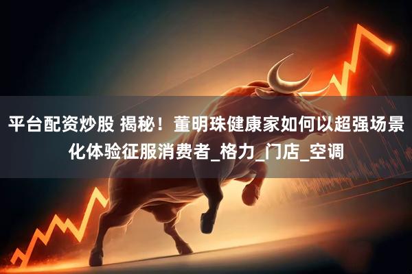 平台配资炒股 揭秘！董明珠健康家如何以超强场景化体验征服消费者_格力_门店_空调