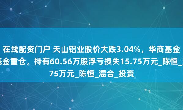 在线配资门户 天山铝业股价大跌3.04%，华商基金旗下1只基金重仓，持有60.56万股浮亏损失15.75万元_陈恒_混合_投资