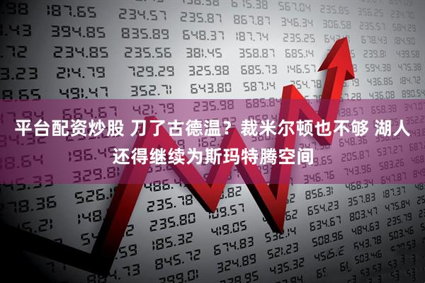 平台配资炒股 刀了古德温？裁米尔顿也不够 湖人还得继续为斯玛特腾空间