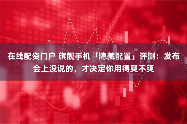 在线配资门户 旗舰手机「隐藏配置」评测：发布会上没说的，才决定你用得爽不爽