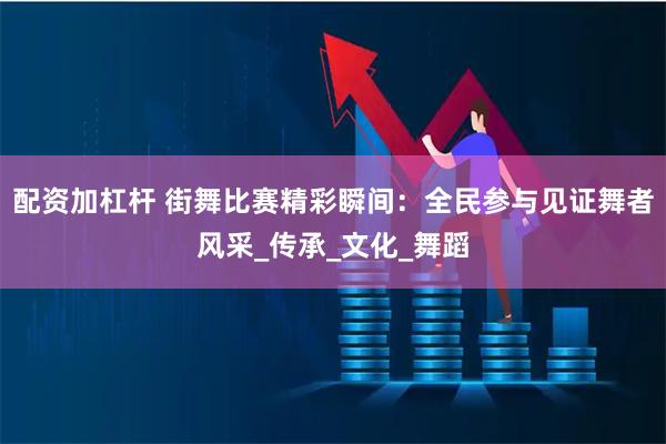 配资加杠杆 街舞比赛精彩瞬间：全民参与见证舞者风采_传承_文化_舞蹈