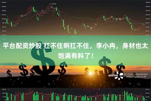 平台配资炒股 扛不住啊扛不住，李小冉，身材也太饱满有料了！