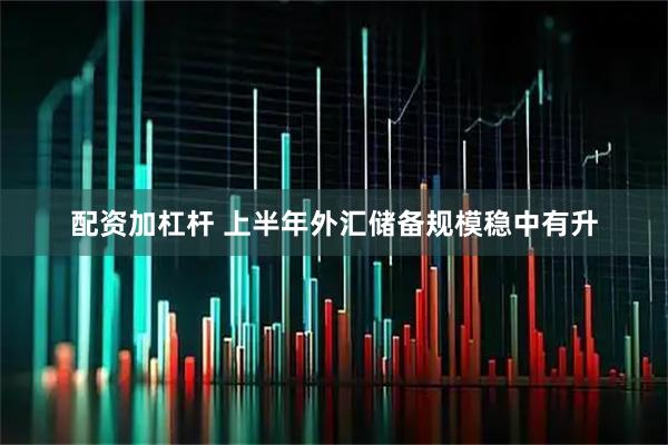 配资加杠杆 上半年外汇储备规模稳中有升