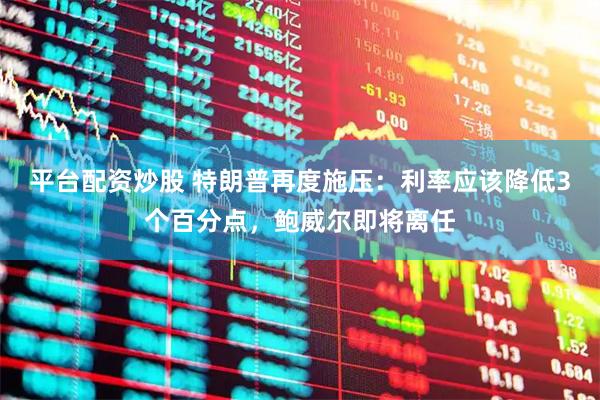 平台配资炒股 特朗普再度施压：利率应该降低3个百分点，鲍威尔即将离任