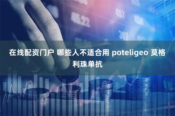 在线配资门户 哪些人不适合用 poteligeo 莫格利珠单抗
