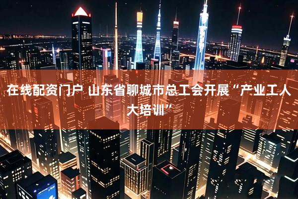 在线配资门户 山东省聊城市总工会开展“产业工人大培训”