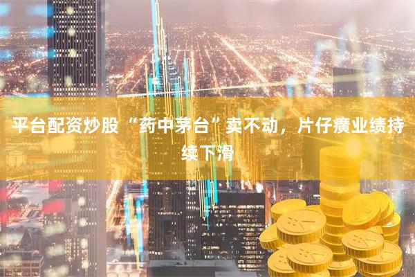 平台配资炒股 “药中茅台”卖不动，片仔癀业绩持续下滑