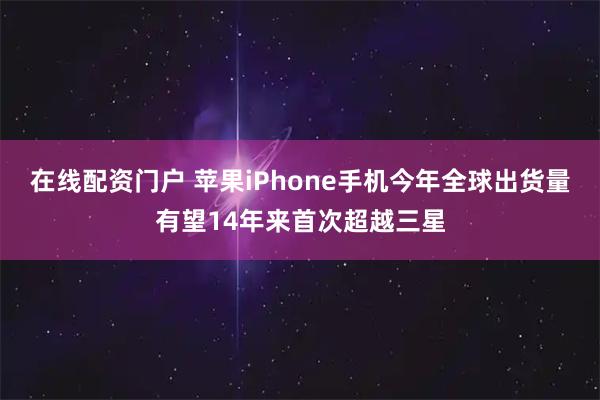 在线配资门户 苹果iPhone手机今年全球出货量有望14年来首次超越三星