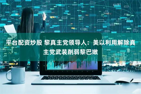 平台配资炒股 黎真主党领导人：美以利用解除真主党武装削弱黎巴嫩