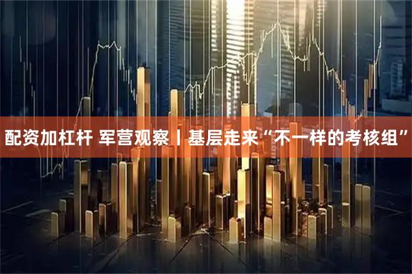 配资加杠杆 军营观察丨基层走来“不一样的考核组”