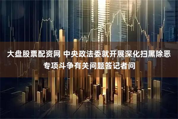 大盘股票配资网 中央政法委就开展深化扫黑除恶专项斗争有关问题答记者问