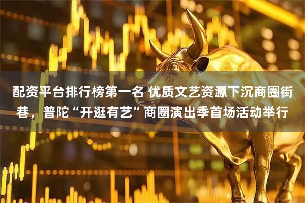 配资平台排行榜第一名 优质文艺资源下沉商圈街巷，普陀“开逛有艺”商圈演出季首场活动举行